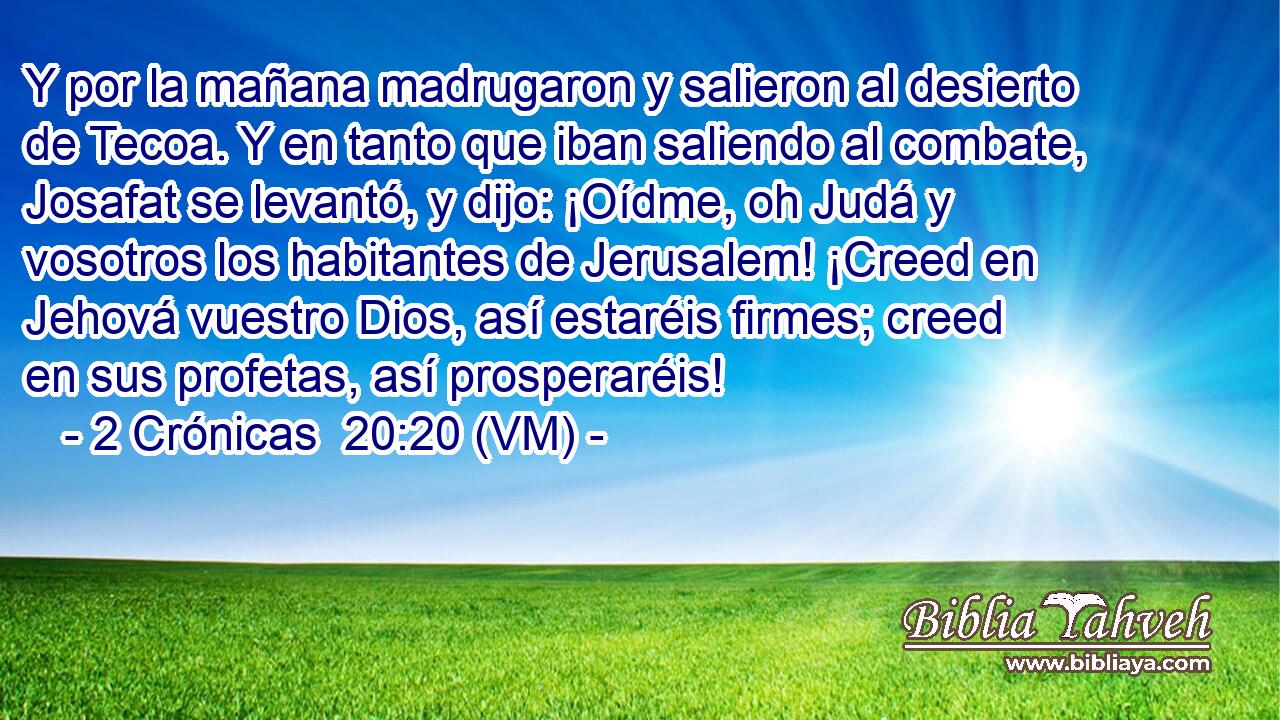 Y por la mañana madrugaron y salieron al desierto de Tecoa. Y en tanto que iban saliendo al combate, Josafat se levantó, y dijo: ¡Oídme, oh Judá y vosotros los habitantes de Jerusalem! ¡Creed en Jehová vuestro Dios, así estaréis firmes; creed en sus profetas, así prosperaréis! 