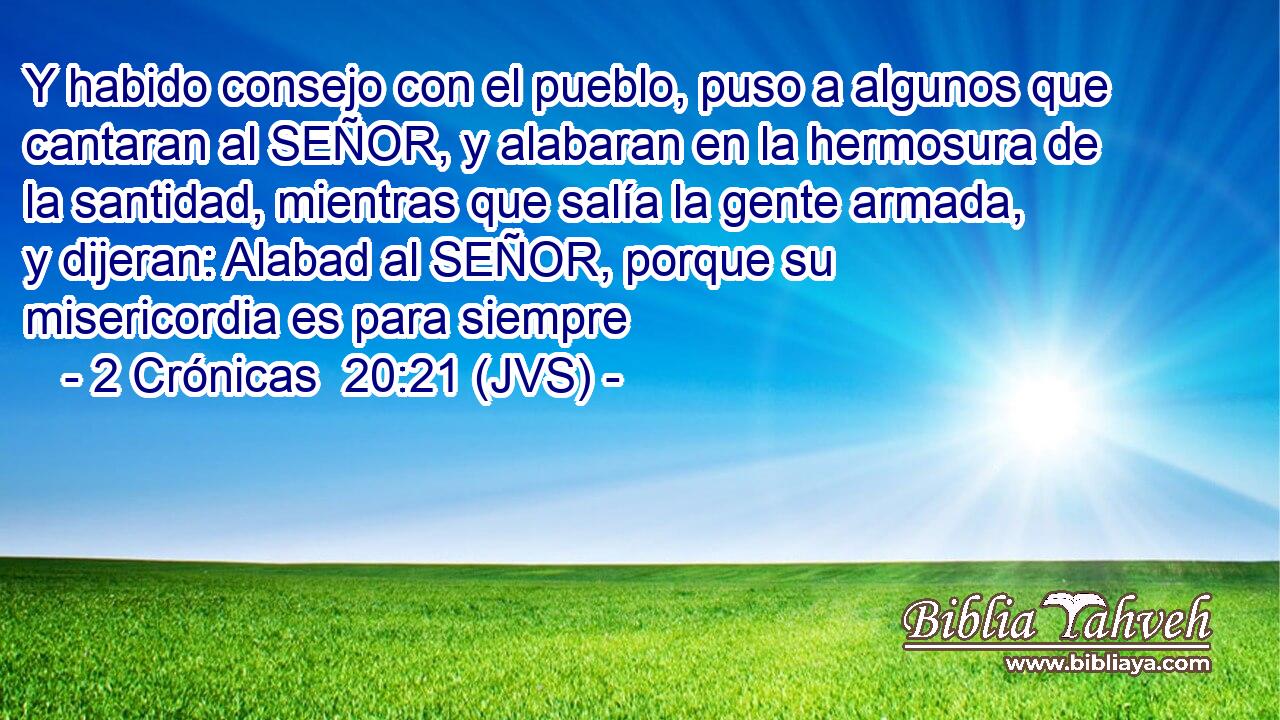 Y habido consejo con el pueblo, puso a algunos que cantaran al SEÑOR, y alabaran en la hermosura de la santidad, mientras que salía la gente armada, y dijeran: Alabad al SEÑOR, porque su misericordia es para siempre