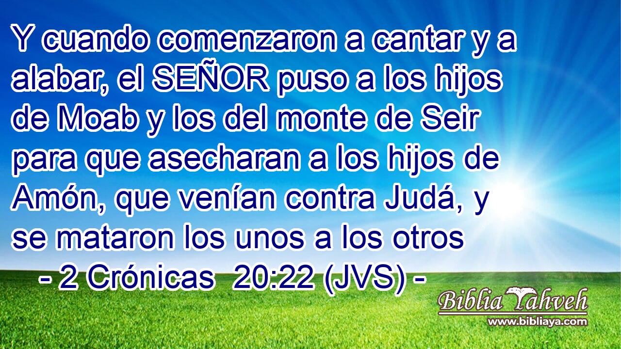 Y cuando comenzaron a cantar y a alabar, el SEÑOR puso a los hijos de Moab y los del monte de Seir para que asecharan a los hijos de Amón, que venían contra Judá, y se mataron los unos a los otros