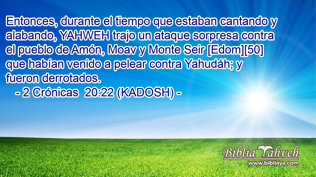  Entonces, durante el tiempo que estaban cantando y alabando, YAHWEH trajo un ataque sorpresa contra el pueblo de Amón, Moav y Monte Seir [Edom][50] que habían venido a pelear contra Yahudáh; y fueron derrotados. 