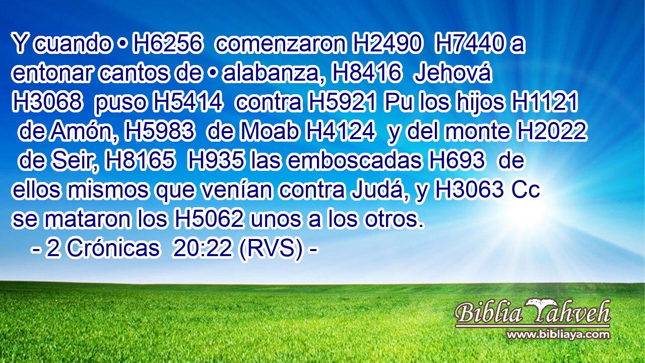 Y cuando • H6256  comenzaron H2490  H7440 a entonar cantos de • alabanza, H8416  Jehová H3068  puso H5414  contra H5921 Pu los hijos H1121  de Amón, H5983  de Moab H4124  y del monte H2022  de Seir, H8165  H935 las emboscadas H693  de ellos mismos que venían contra Judá, y H3063 Cc se mataron los H5062 unos a los otros. 