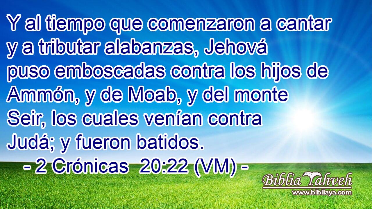  Y al tiempo que comenzaron a cantar y a tributar alabanzas, Jehová puso emboscadas contra los hijos de Ammón, y de Moab, y del monte Seir, los cuales venían contra Judá; y fueron batidos. 