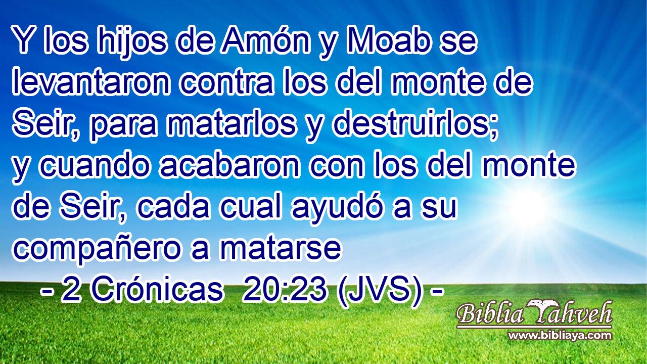 Y los hijos de Amón y Moab se levantaron contra los del monte de Seir, para matarlos y destruirlos; y cuando acabaron con los del monte de Seir, cada cual ayudó a su compañero a matarse