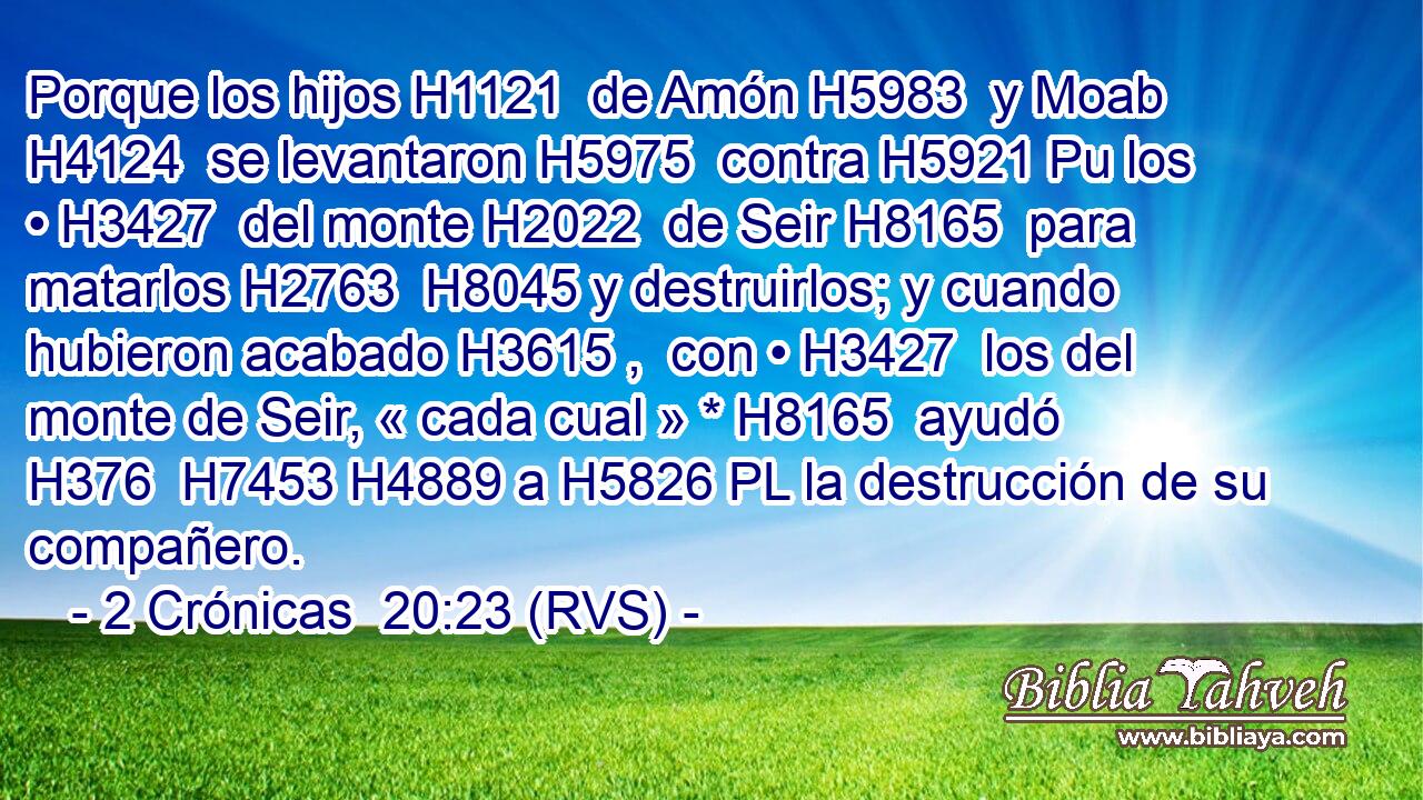 Porque los hijos H1121  de Amón H5983  y Moab H4124  se levantaron H5975  contra H5921 Pu los • H3427  del monte H2022  de Seir H8165  para matarlos H2763  H8045 y destruirlos; y cuando hubieron acabado H3615 ,  con • H3427  los del monte de Seir, « cada cual » * H8165  ayudó H376  H7453 H4889 a H5826 PL la destrucción de su compañero. 