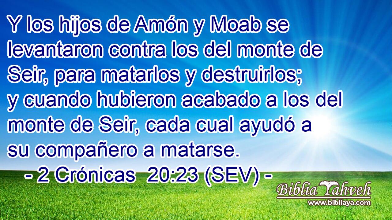Y los hijos de Amón y Moab se levantaron contra los del monte de Seir, para matarlos y destruirlos; y cuando hubieron acabado a los del monte de Seir, cada cual ayudó a su compañero a matarse.