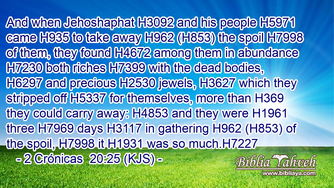 And when Jehoshaphat H3092 and his people H5971 came H935 to take away H962 (H853) the spoil H7998 of them, they found H4672 among them in abundance H7230 both riches H7399 with the dead bodies, H6297 and precious H2530 jewels, H3627 which they stripped off H5337 for themselves, more than H369 they could carry away: H4853 and they were H1961 three H7969 days H3117 in gathering H962 (H853) of the spoil, H7998 it H1931 was so much.H7227