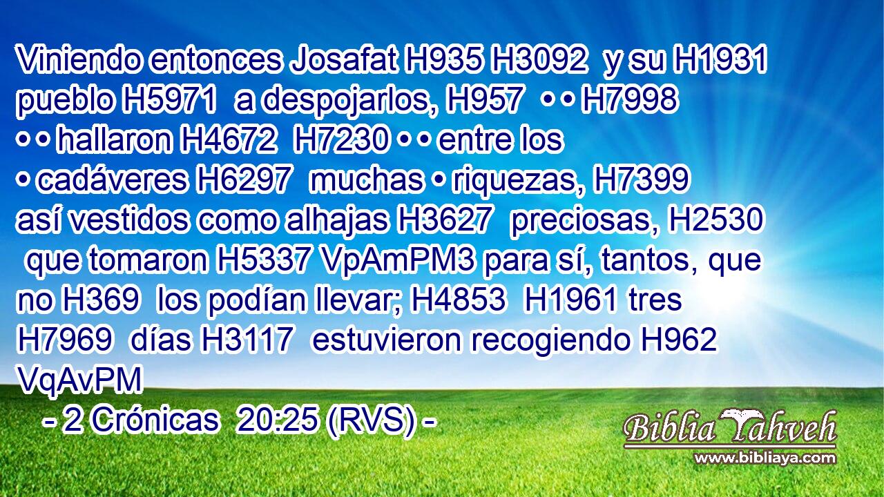 Viniendo entonces Josafat H935 H3092  y su H1931  pueblo H5971  a despojarlos, H957  • • H7998  • • hallaron H4672  H7230 • • entre los • cadáveres H6297  muchas • riquezas, H7399  así vestidos como alhajas H3627  preciosas, H2530  que tomaron H5337 VpAmPM3 para sí, tantos, que no H369  los podían llevar; H4853  H1961 tres H7969  días H3117  estuvieron recogiendo H962 VqAvPM