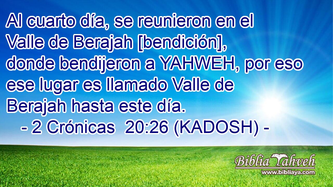  Al cuarto día, se reunieron en el Valle de Berajah [bendición], donde bendijeron a YAHWEH, por eso ese lugar es llamado Valle de Berajah hasta este día. 