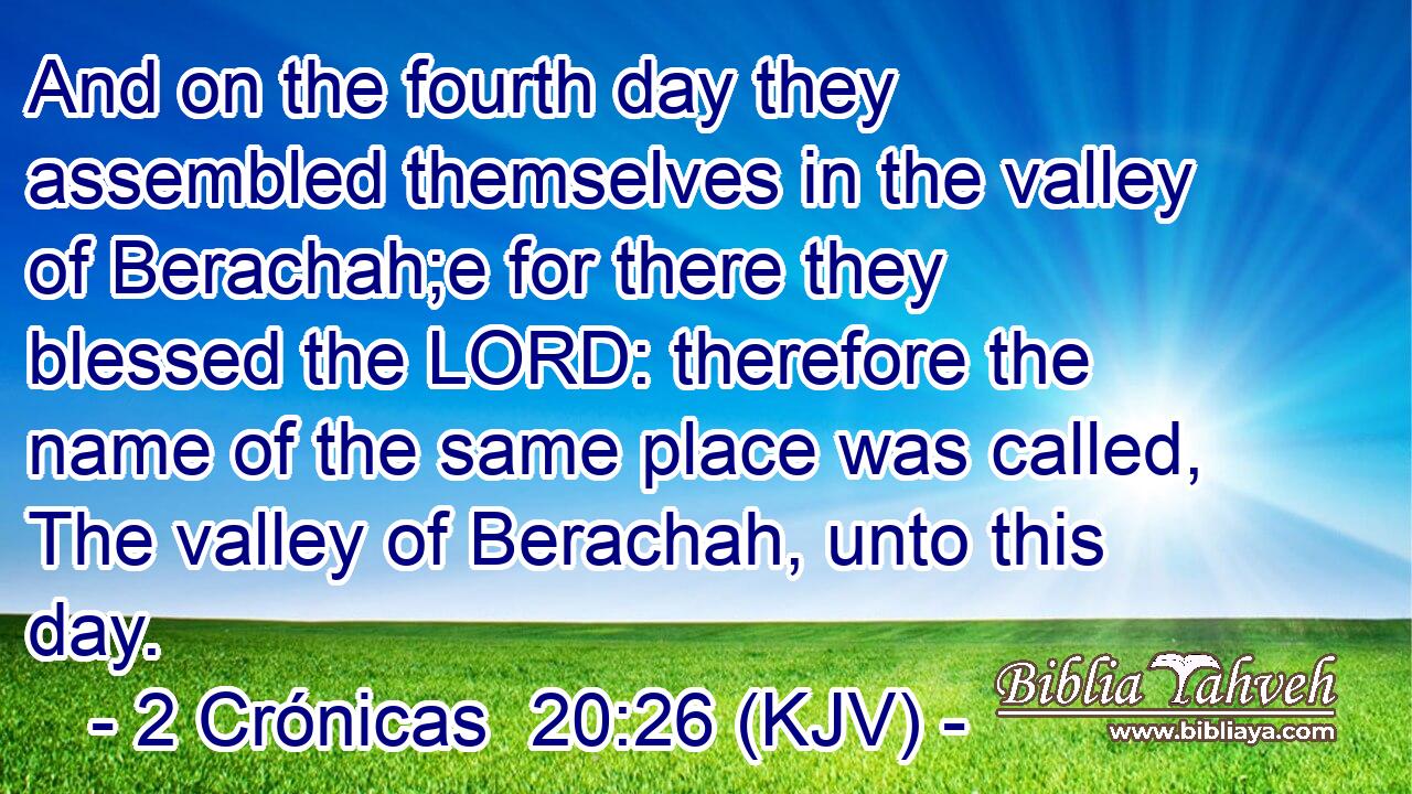 And on the fourth day they assembled themselves in the valley of Berachah;e for there they blessed the LORD: therefore the name of the same place was called, The valley of Berachah, unto this day.