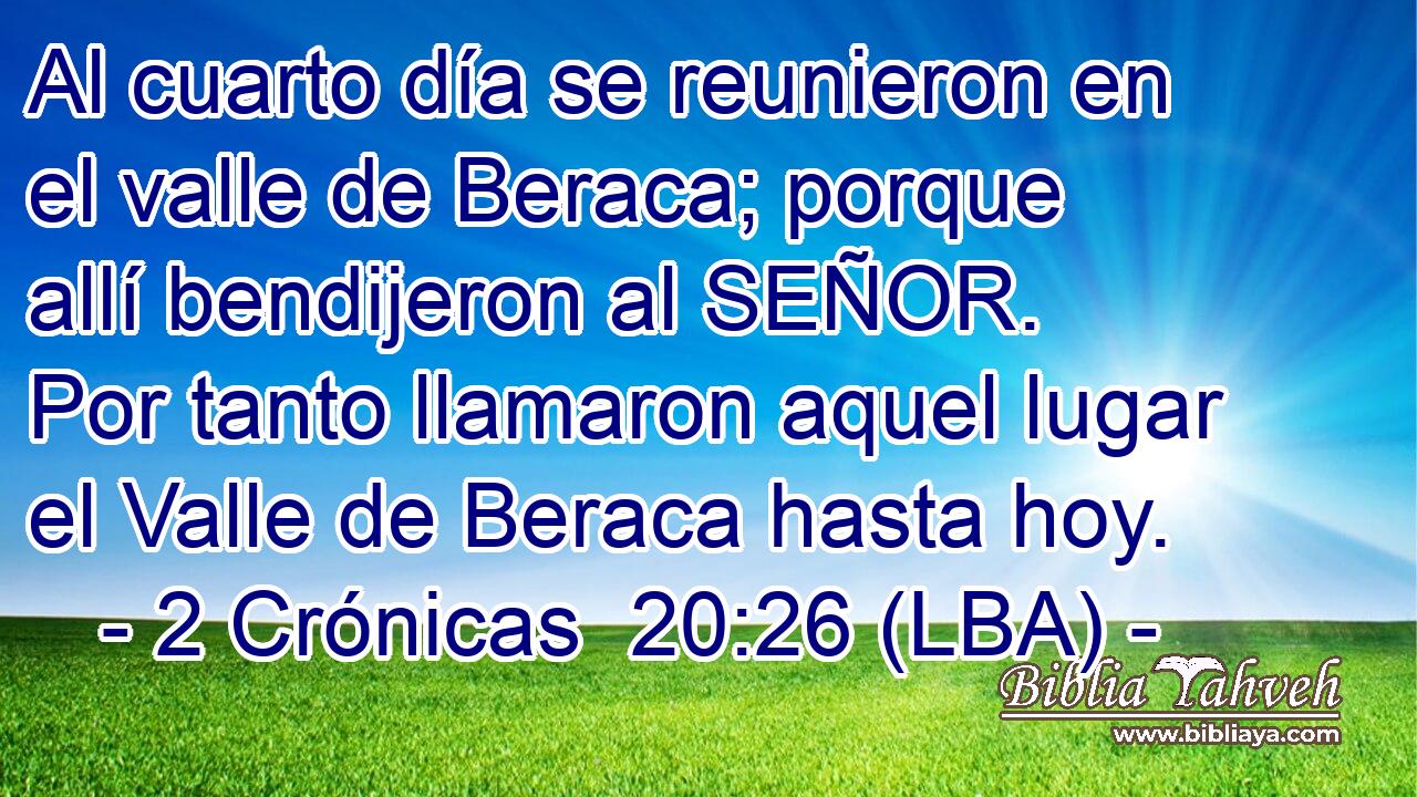 Al cuarto día se reunieron en el valle de Beraca; porque allí bendijeron al SEÑOR. Por tanto llamaron aquel lugar el Valle de Beraca hasta hoy.