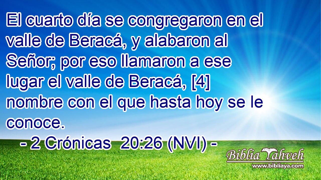  El cuarto día se congregaron en el valle de Beracá, y alabaron al Señor; por eso llamaron a ese lugar el valle de Beracá, [4] nombre con el que hasta hoy se le conoce. 
