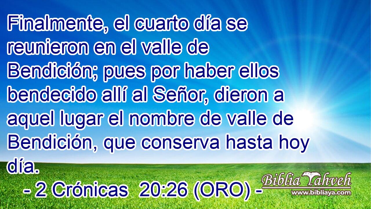  Finalmente, el cuarto día se reunieron en el valle de Bendición; pues por haber ellos bendecido allí al Señor, dieron a aquel lugar el nombre de valle de Bendición, que conserva hasta hoy día. 