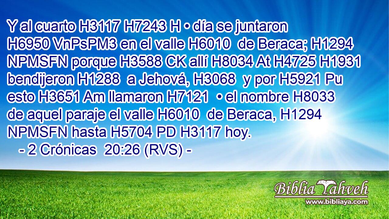 Y al cuarto H3117 H7243 H • día se juntaron H6950 VnPsPM3 en el valle H6010  de Beraca; H1294 NPMSFN porque H3588 CK allí H8034 At H4725 H1931 bendijeron H1288  a Jehová, H3068  y por H5921 Pu esto H3651 Am llamaron H7121  • el nombre H8033  de aquel paraje el valle H6010  de Beraca, H1294 NPMSFN hasta H5704 PD H3117 hoy. 