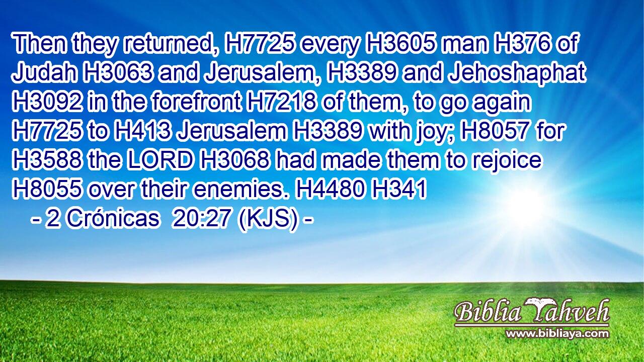 Then they returned, H7725 every H3605 man H376 of Judah H3063 and Jerusalem, H3389 and Jehoshaphat H3092 in the forefront H7218 of them, to go again H7725 to H413 Jerusalem H3389 with joy; H8057 for H3588 the LORD H3068 had made them to rejoice H8055 over their enemies. H4480 H341