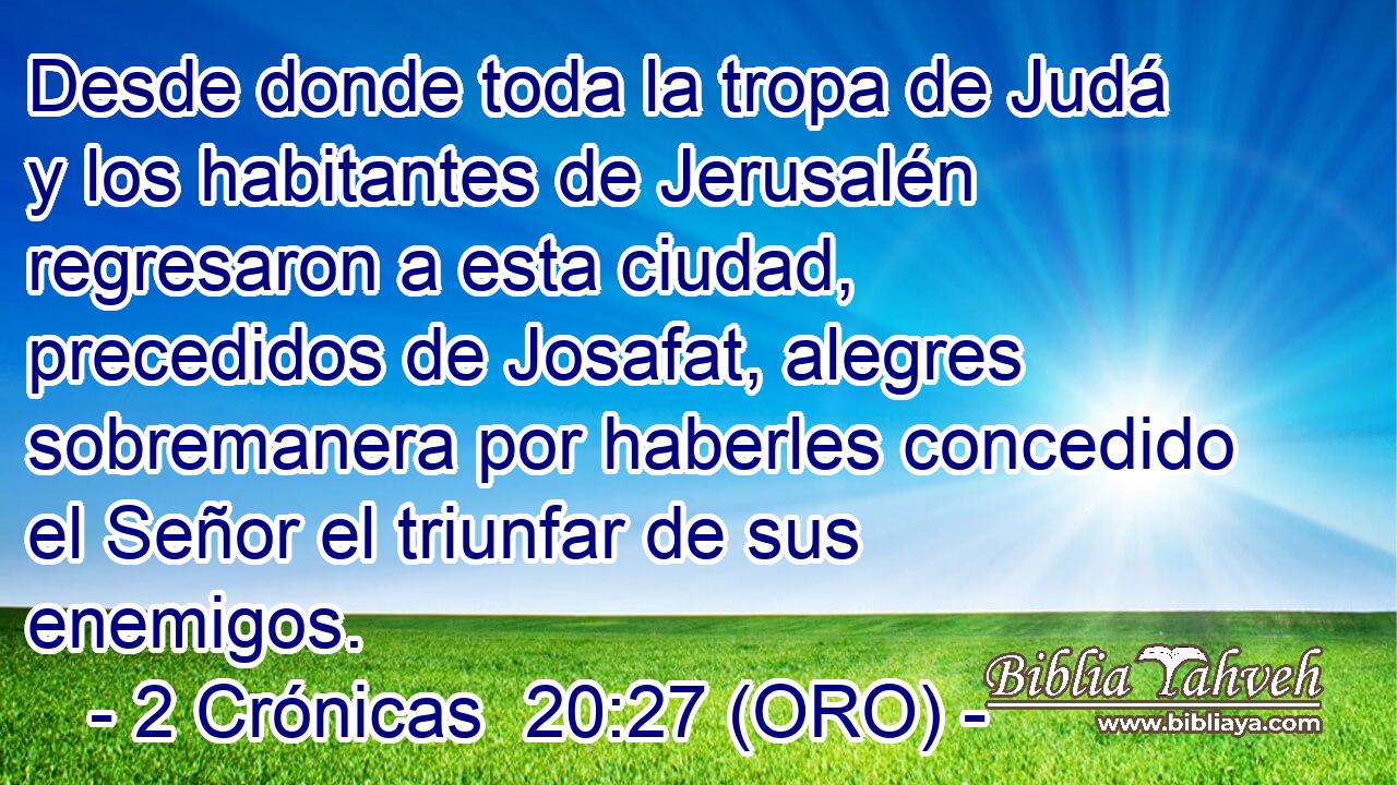  Desde donde toda la tropa de Judá y los habitantes de Jerusalén regresaron a esta ciudad, precedidos de Josafat, alegres sobremanera por haberles concedido el Señor el triunfar de sus enemigos. 
