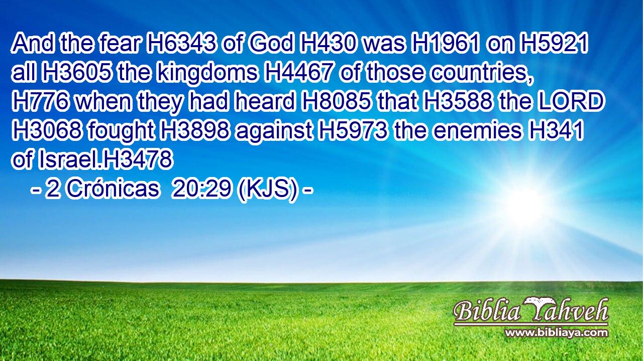 And the fear H6343 of God H430 was H1961 on H5921 all H3605 the kingdoms H4467 of those countries, H776 when they had heard H8085 that H3588 the LORD H3068 fought H3898 against H5973 the enemies H341 of Israel.H3478