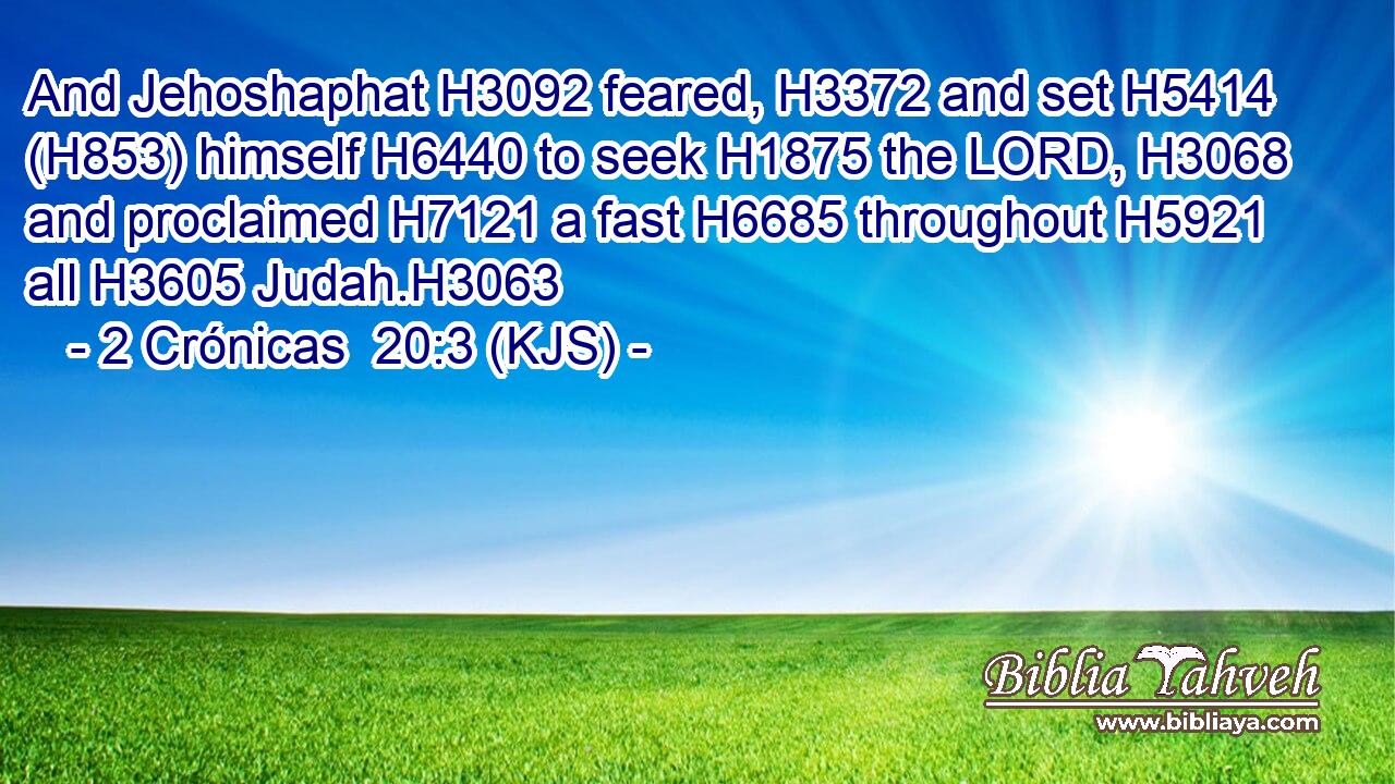 And Jehoshaphat H3092 feared, H3372 and set H5414 (H853) himself H6440 to seek H1875 the LORD, H3068 and proclaimed H7121 a fast H6685 throughout H5921 all H3605 Judah.H3063