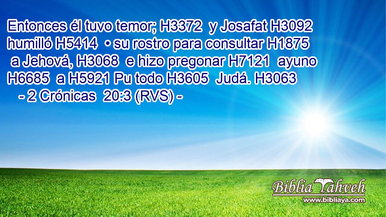 Entonces él tuvo temor; H3372  y Josafat H3092  humilló H5414  • su rostro para consultar H1875  a Jehová, H3068  e hizo pregonar H7121  ayuno H6685  a H5921 Pu todo H3605  Judá. H3063  