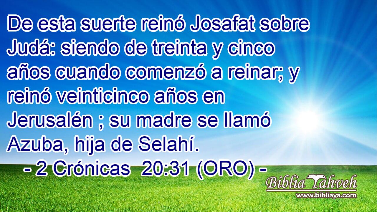  De esta suerte reinó Josafat sobre Judá: siendo de treinta y cinco años cuando comenzó a reinar; y reinó veinticinco años en Jerusalén ; su madre se llamó Azuba, hija de Selahí. 