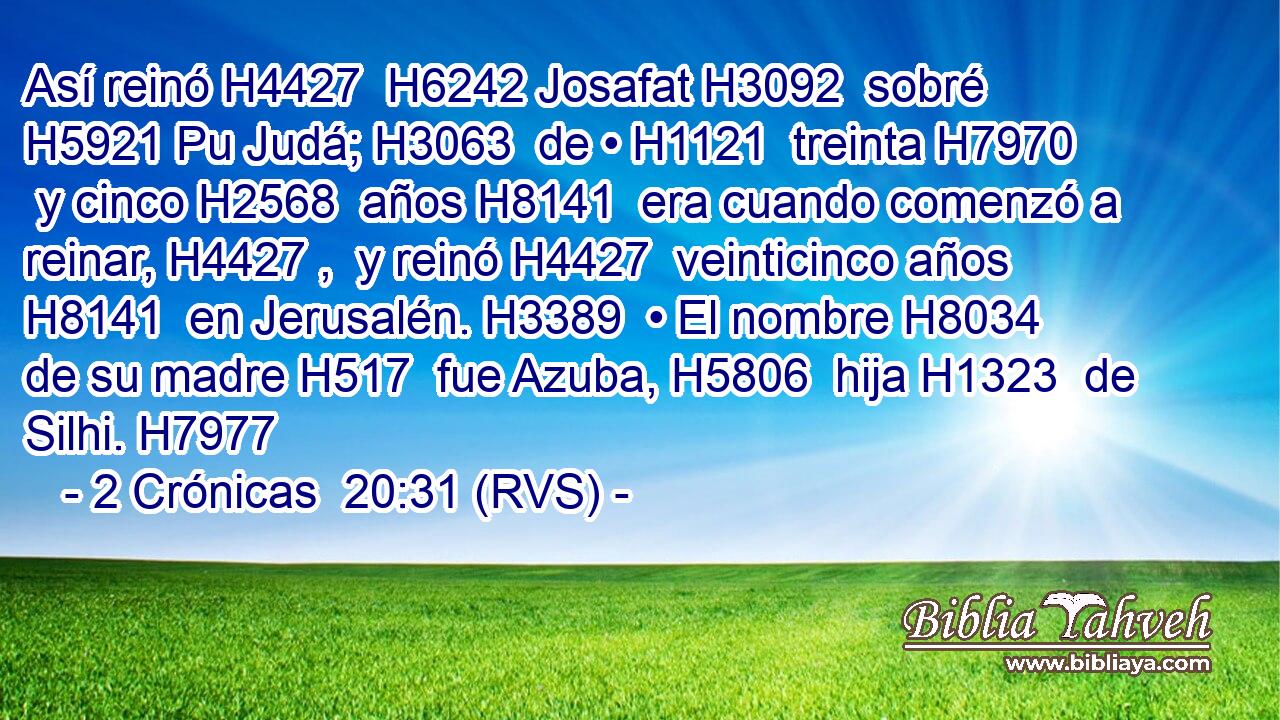Así reinó H4427  H6242 Josafat H3092  sobré H5921 Pu Judá; H3063  de • H1121  treinta H7970  y cinco H2568  años H8141  era cuando comenzó a reinar, H4427 ,  y reinó H4427  veinticinco años H8141  en Jerusalén. H3389  • El nombre H8034  de su madre H517  fue Azuba, H5806  hija H1323  de Silhi. H7977  