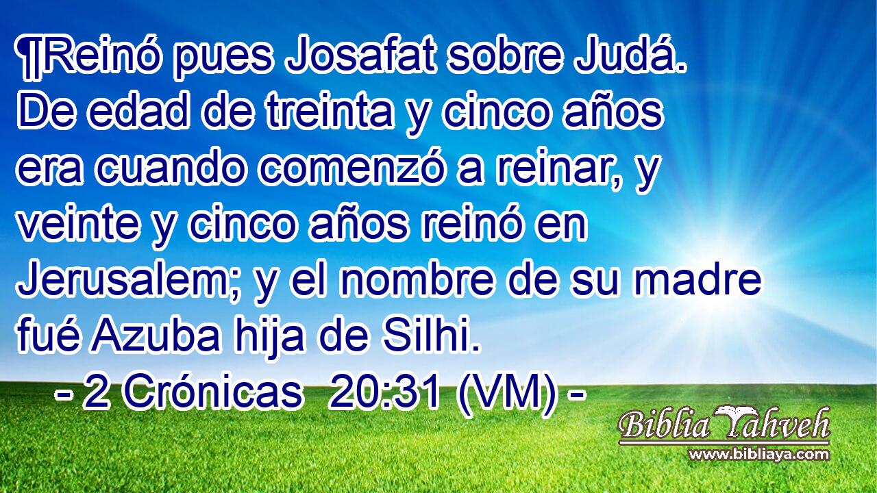  ¶Reinó pues Josafat sobre Judá. De edad de treinta y cinco años era cuando comenzó a reinar, y veinte y cinco años reinó en Jerusalem; y el nombre de su madre fué Azuba hija de Silhi. 
