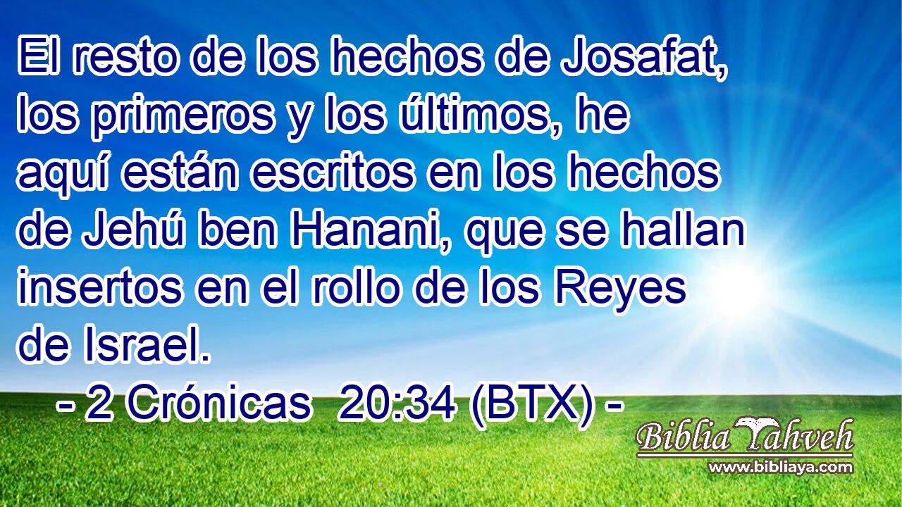 El resto de los hechos de Josafat, los primeros y los últimos, he aquí están escritos en los hechos de Jehú ben Hanani, que se hallan insertos en el rollo de los Reyes de Israel.
