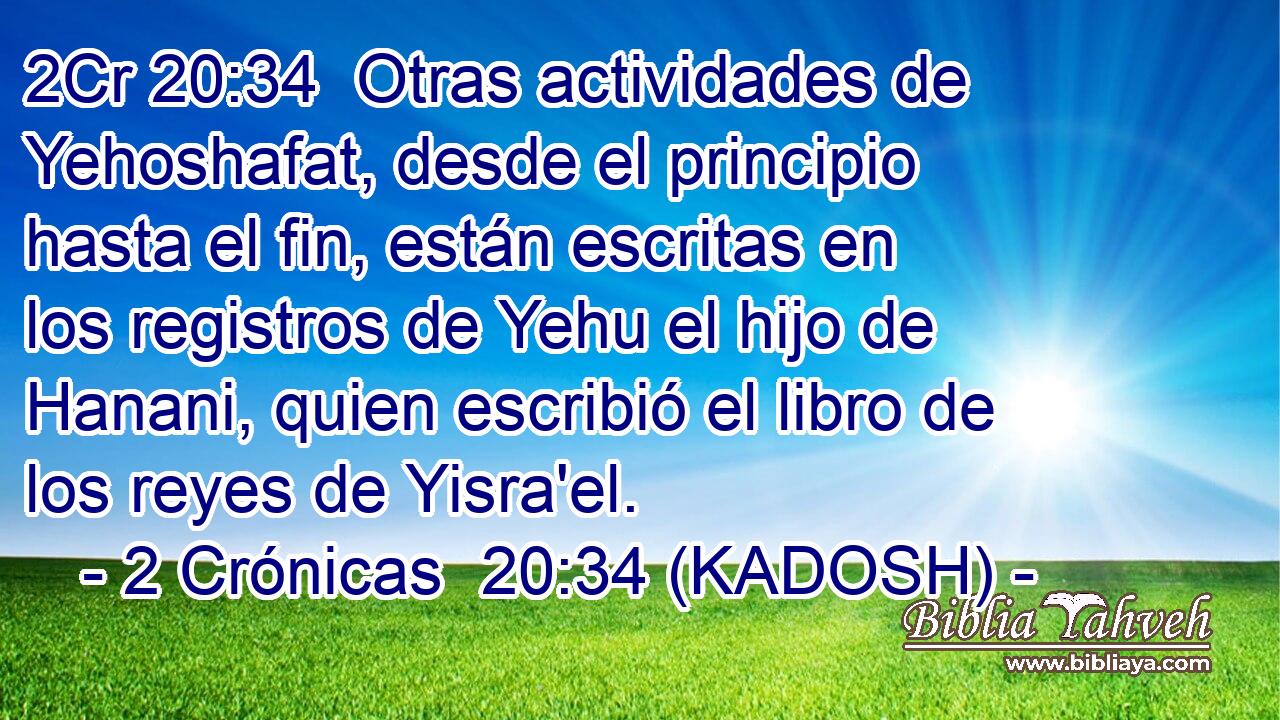  Otras actividades de Yehoshafat, desde el principio hasta el fin, están escritas en los registros de Yehu el hijo de Hanani, quien escribió el libro de los reyes de Yisra'el. 