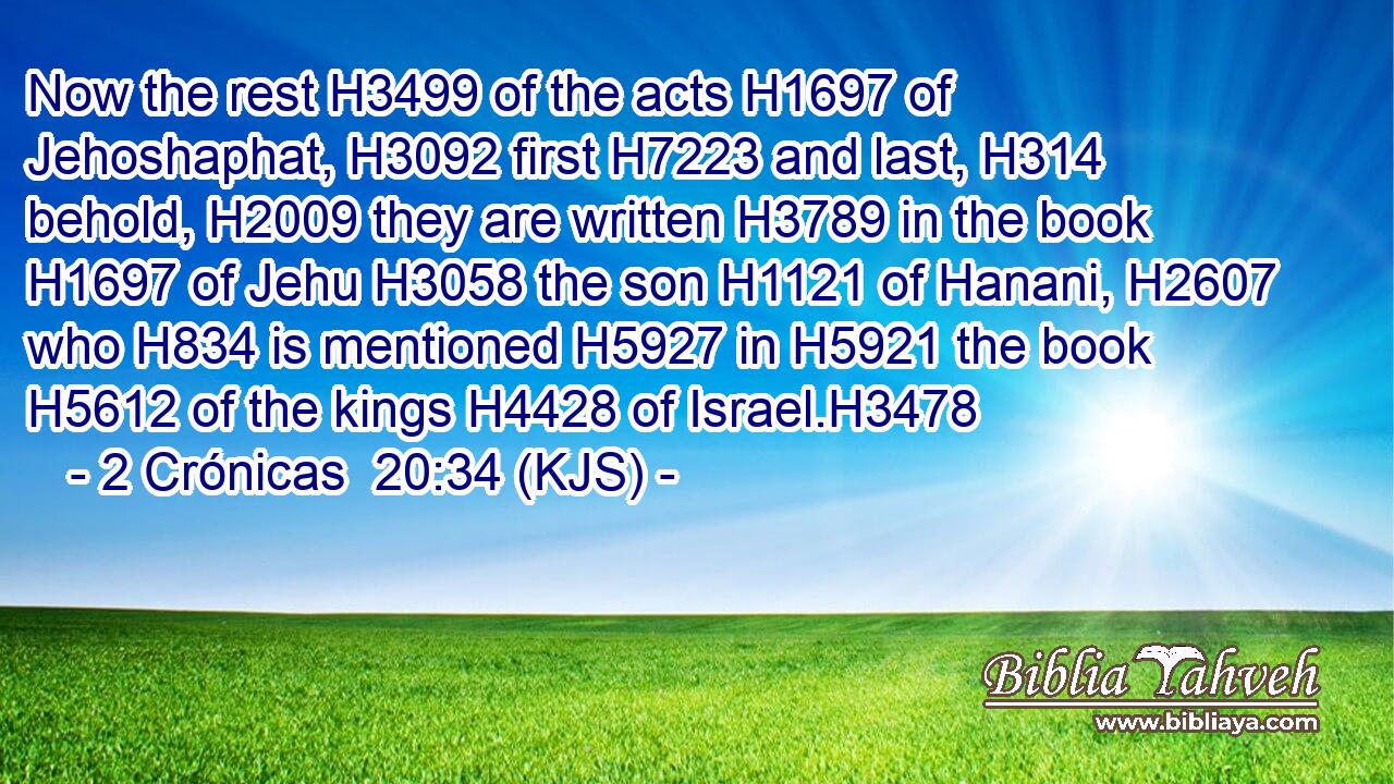 Now the rest H3499 of the acts H1697 of Jehoshaphat, H3092 first H7223 and last, H314 behold, H2009 they are written H3789 in the book H1697 of Jehu H3058 the son H1121 of Hanani, H2607 who H834 is mentioned H5927 in H5921 the book H5612 of the kings H4428 of Israel.H3478