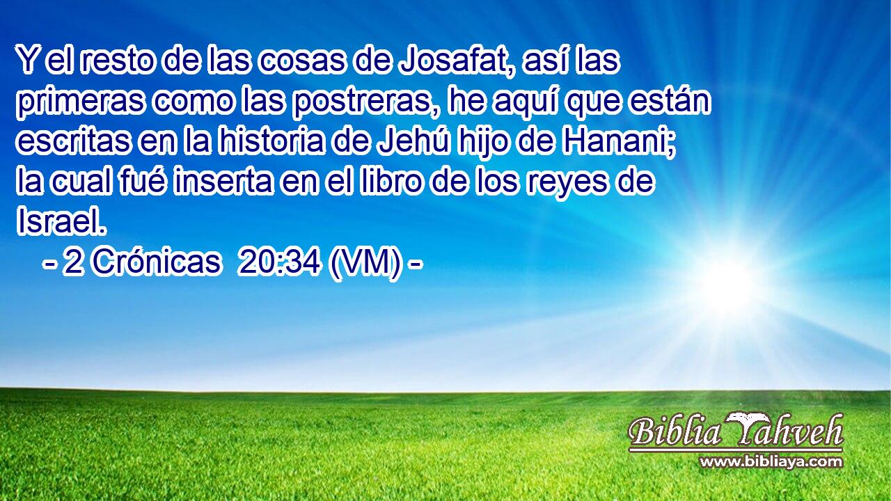  Y el resto de las cosas de Josafat, así las primeras como las postreras, he aquí que están escritas en la historia de Jehú hijo de Hanani; la cual fué inserta en el libro de los reyes de Israel. 