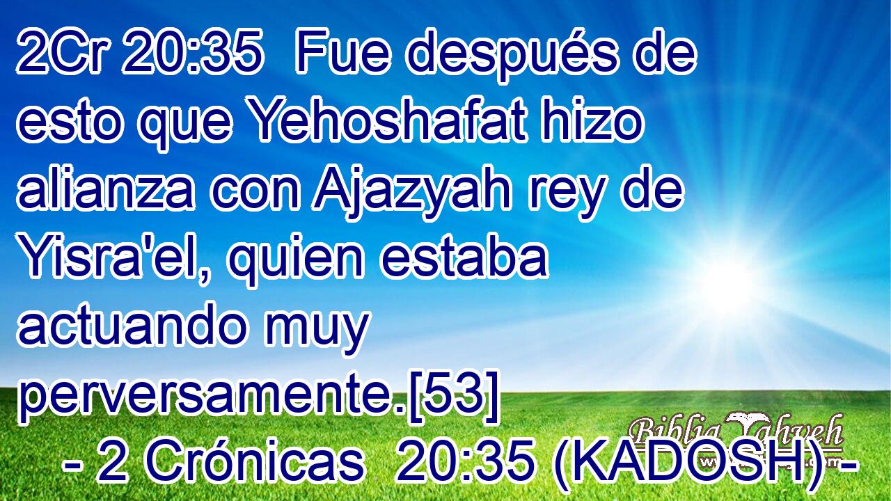  Fue después de esto que Yehoshafat hizo alianza con Ajazyah rey de Yisra'el, quien estaba actuando muy perversamente.[53] 