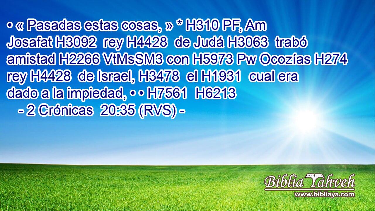 • « Pasadas estas cosas, » * H310 PF, Am Josafat H3092  rey H4428  de Judá H3063  trabó amistad H2266 VtMsSM3 con H5973 Pw Ocozías H274  rey H4428  de Israel, H3478  el H1931  cual era dado a la impiedad, • • H7561  H6213 