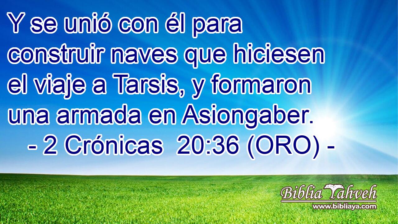  Y se unió con él para construir naves que hiciesen el viaje a Tarsis, y formaron una armada en Asiongaber. 