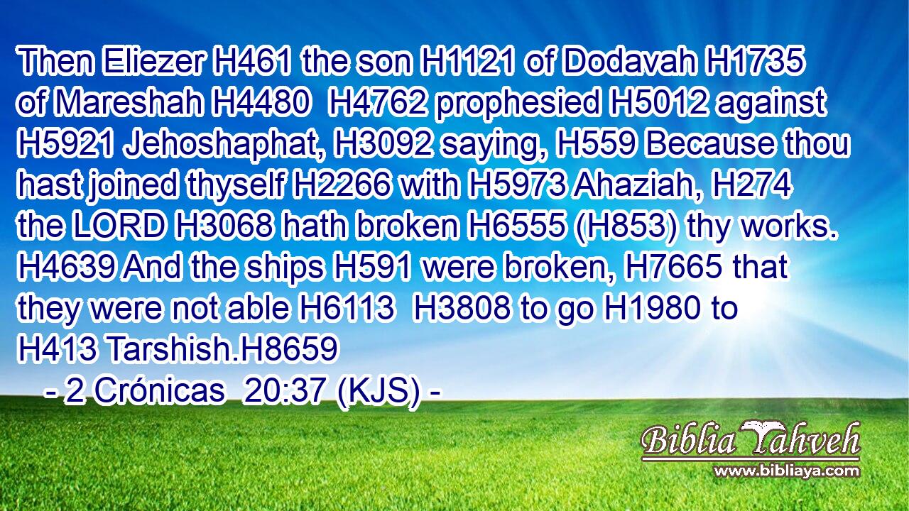 Then Eliezer H461 the son H1121 of Dodavah H1735 of Mareshah H4480  H4762 prophesied H5012 against H5921 Jehoshaphat, H3092 saying, H559 Because thou hast joined thyself H2266 with H5973 Ahaziah, H274 the LORD H3068 hath broken H6555 (H853) thy works. H4639 And the ships H591 were broken, H7665 that they were not able H6113  H3808 to go H1980 to H413 Tarshish.H8659