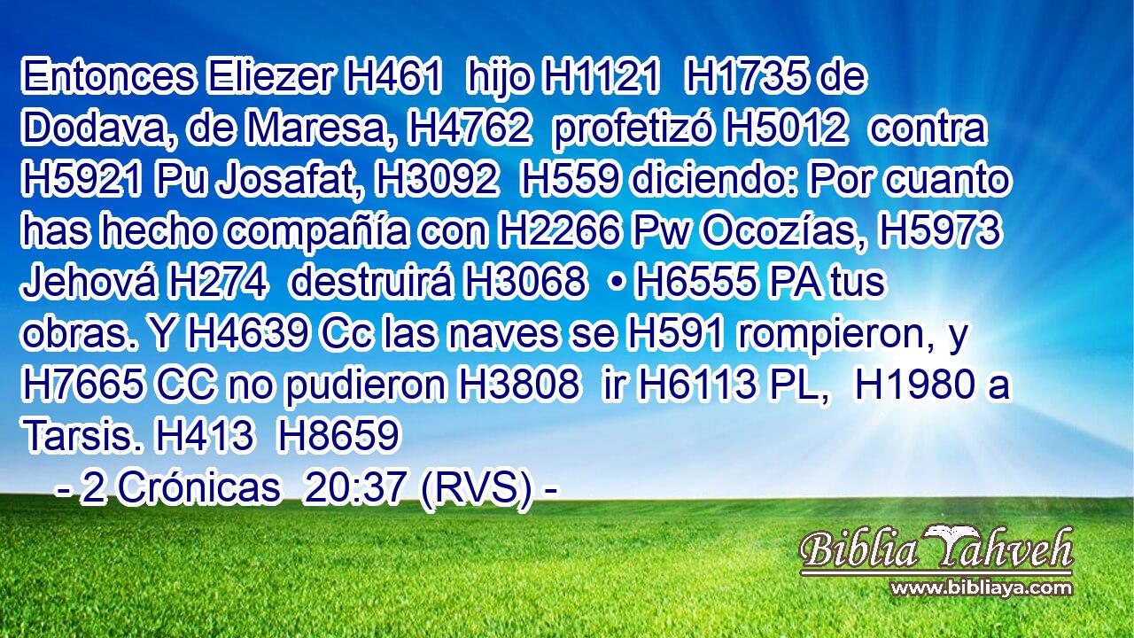 Entonces Eliezer H461  hijo H1121  H1735 de Dodava, de Maresa, H4762  profetizó H5012  contra H5921 Pu Josafat, H3092  H559 diciendo: Por cuanto has hecho compañía con H2266 Pw Ocozías, H5973  Jehová H274  destruirá H3068  • H6555 PA tus obras. Y H4639 Cc las naves se H591 rompieron, y H7665 CC no pudieron H3808  ir H6113 PL,  H1980 a Tarsis. H413  H8659 