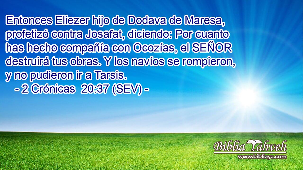 Entonces Eliezer hijo de Dodava de Maresa, profetizó contra Josafat, diciendo: Por cuanto has hecho compañía con Ocozías, el SEÑOR destruirá tus obras. Y los navíos se rompieron, y no pudieron ir a Tarsis.
