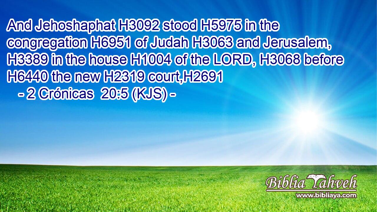 And Jehoshaphat H3092 stood H5975 in the congregation H6951 of Judah H3063 and Jerusalem, H3389 in the house H1004 of the LORD, H3068 before H6440 the new H2319 court,H2691
