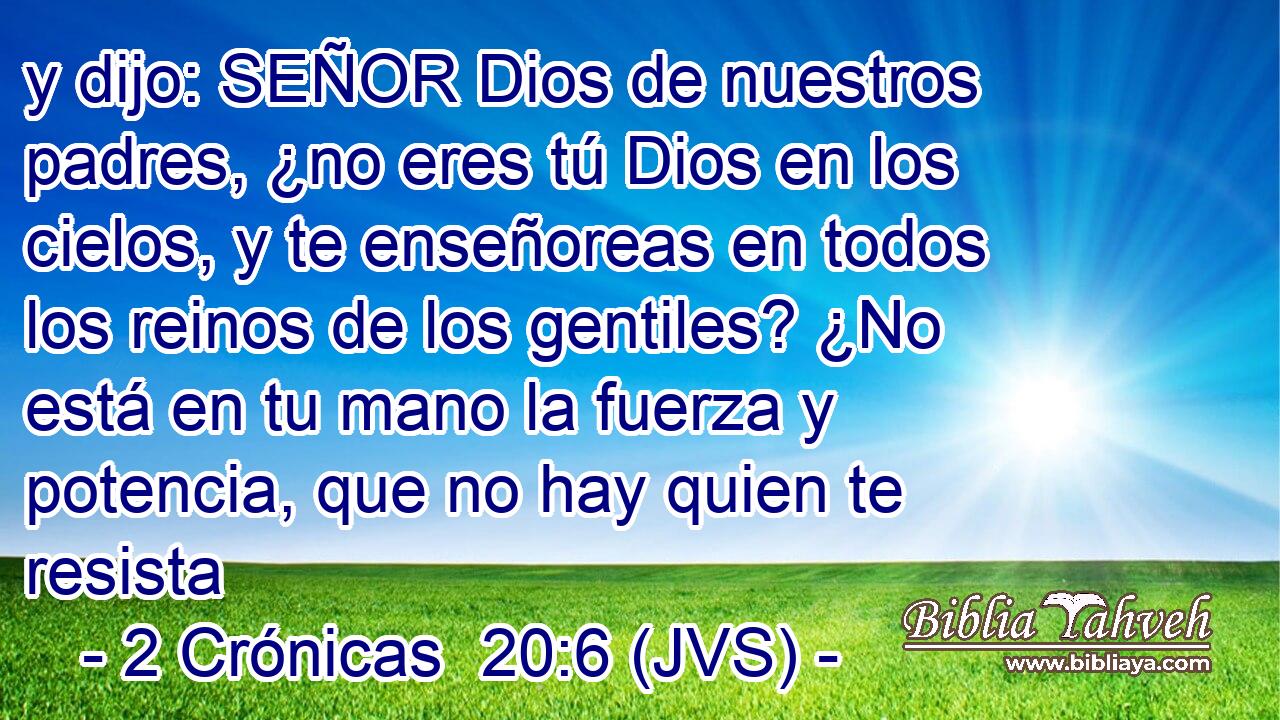 y dijo: SEÑOR Dios de nuestros padres, ¿no eres tú Dios en los cielos, y te enseñoreas en todos los reinos de los gentiles? ¿No está en tu mano la fuerza y potencia, que no hay quien te resista