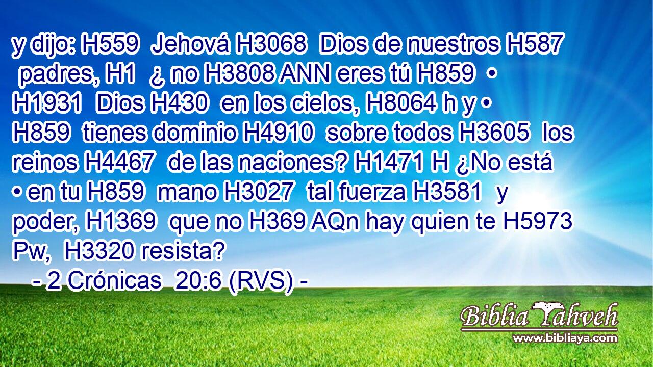 y dijo: H559  Jehová H3068  Dios de nuestros H587  padres, H1  ¿ no H3808 ANN eres tú H859  • H1931  Dios H430  en los cielos, H8064 h y • H859  tienes dominio H4910  sobre todos H3605  los reinos H4467  de las naciones? H1471 H ¿No está • en tu H859  mano H3027  tal fuerza H3581  y poder, H1369  que no H369 AQn hay quien te H5973 Pw,  H3320 resista? 