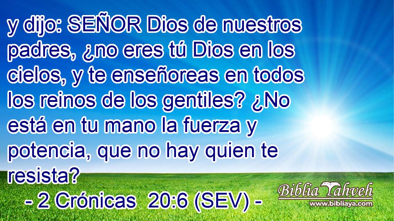 y dijo: SEÑOR Dios de nuestros padres, ¿no eres tú Dios en los cielos, y te enseñoreas en todos los reinos de los gentiles? ¿No está en tu mano la fuerza y potencia, que no hay quien te resista?