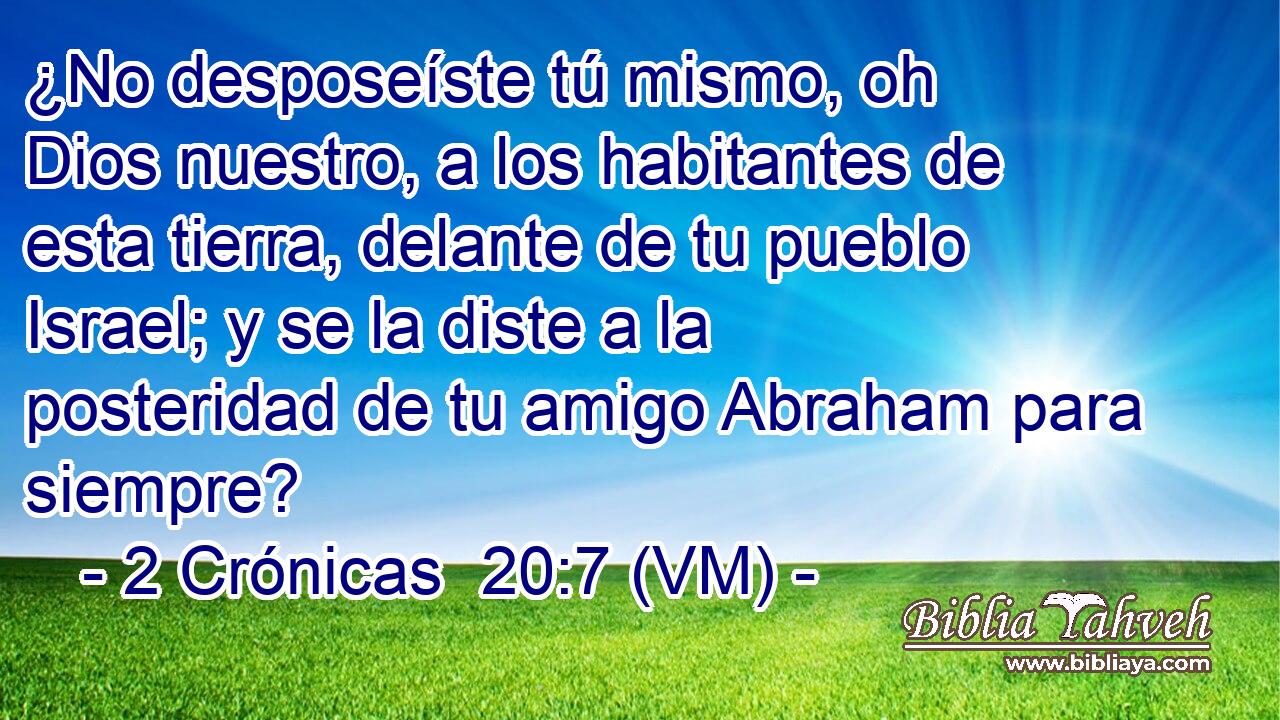  ¿No desposeíste tú mismo, oh Dios nuestro, a los habitantes de esta tierra, delante de tu pueblo Israel; y se la diste a la posteridad de tu amigo Abraham para siempre? 