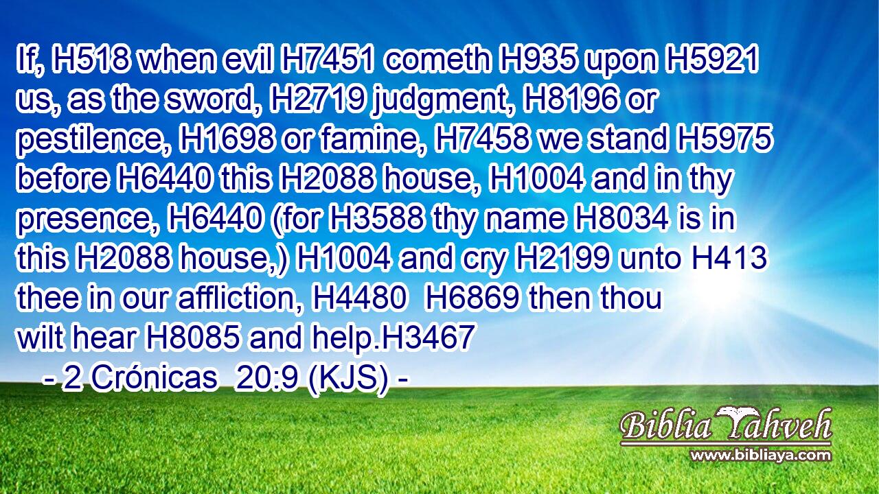 If, H518 when evil H7451 cometh H935 upon H5921 us, as the sword, H2719 judgment, H8196 or pestilence, H1698 or famine, H7458 we stand H5975 before H6440 this H2088 house, H1004 and in thy presence, H6440 (for H3588 thy name H8034 is in this H2088 house,) H1004 and cry H2199 unto H413 thee in our affliction, H4480  H6869 then thou wilt hear H8085 and help.H3467