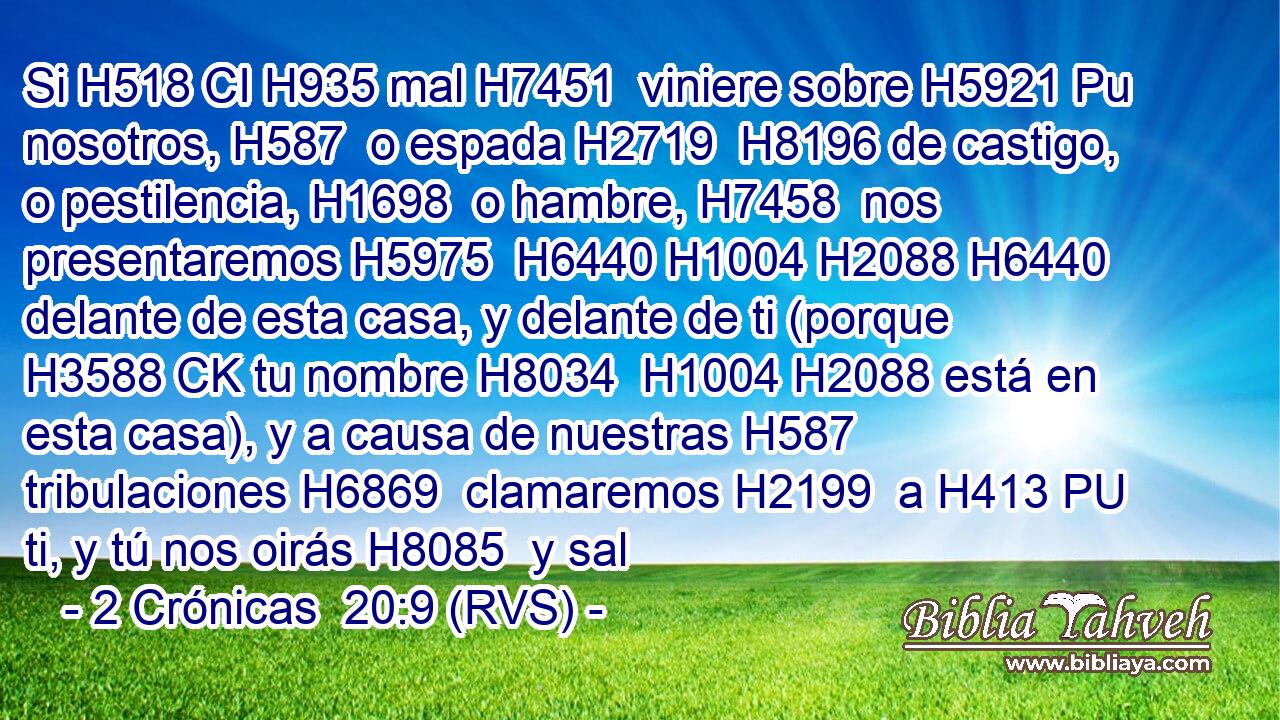 Si H518 CI H935 mal H7451  viniere sobre H5921 Pu nosotros, H587  o espada H2719  H8196 de castigo, o pestilencia, H1698  o hambre, H7458  nos presentaremos H5975  H6440 H1004 H2088 H6440 delante de esta casa, y delante de ti (porque H3588 CK tu nombre H8034  H1004 H2088 está en esta casa), y a causa de nuestras H587  tribulaciones H6869  clamaremos H2199  a H413 PU ti, y tú nos oirás H8085  y sal