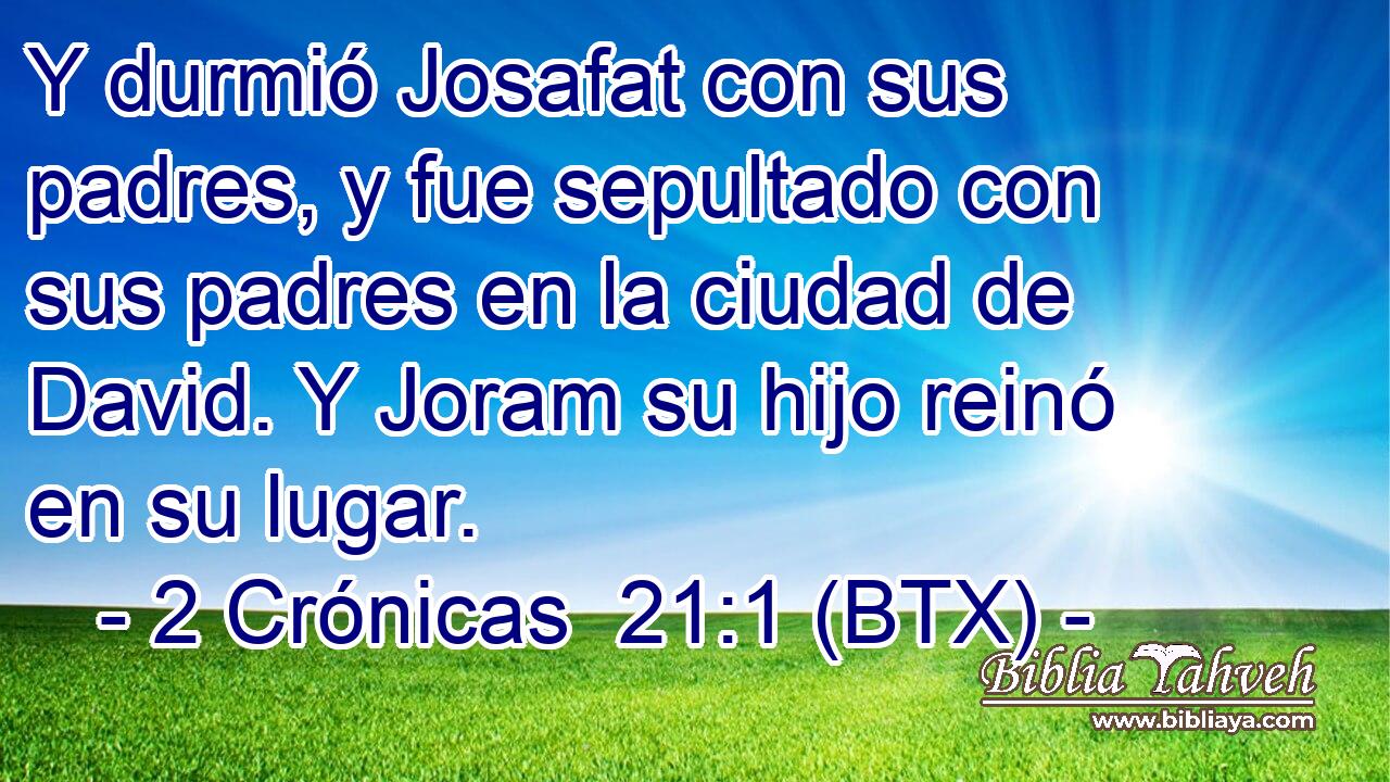 Y durmió Josafat con sus padres, y fue sepultado con sus padres en la ciudad de David. Y Joram su hijo reinó en su lugar.