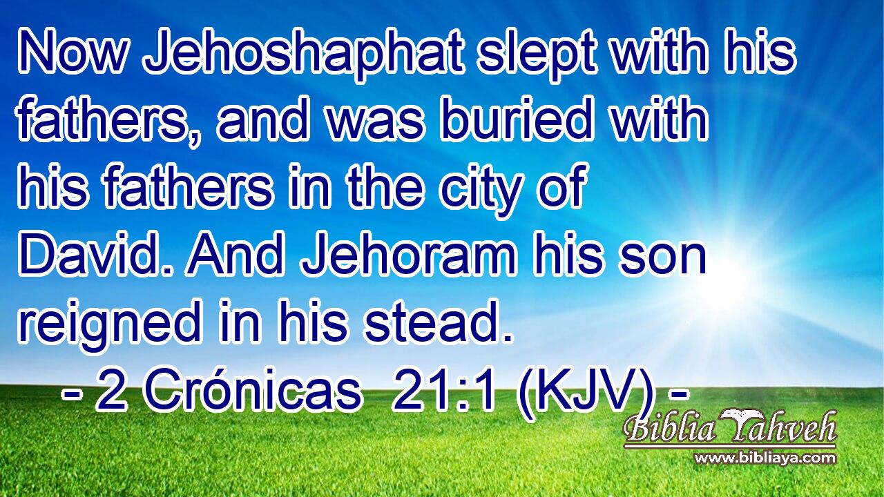 Now Jehoshaphat slept with his fathers, and was buried with his fathers in the city of David. And Jehoram his son reigned in his stead.