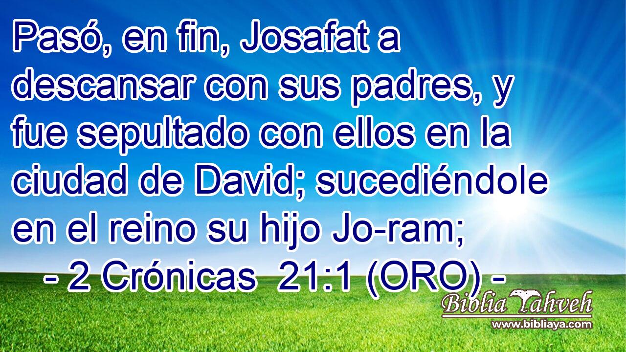  Pasó, en fin, Josafat a descansar con sus padres, y fue sepultado con ellos en la ciudad de David; sucediéndole en el reino su hijo Jo-ram; 