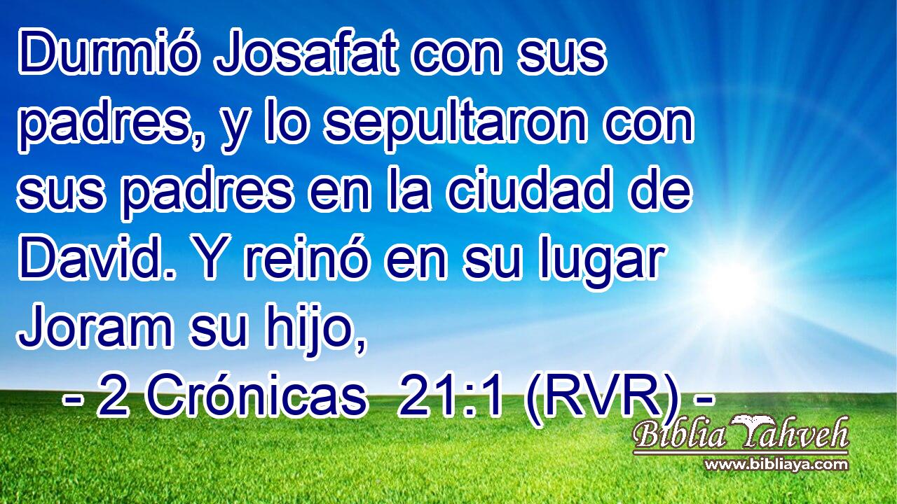 Durmió Josafat con sus padres, y lo sepultaron con sus padres en la ciudad de David. Y reinó en su lugar Joram su hijo,