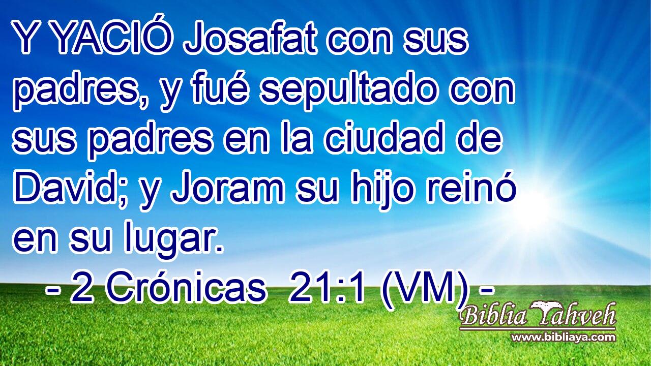  Y YACIÓ Josafat con sus padres, y fué sepultado con sus padres en la ciudad de David; y Joram su hijo reinó en su lugar. 