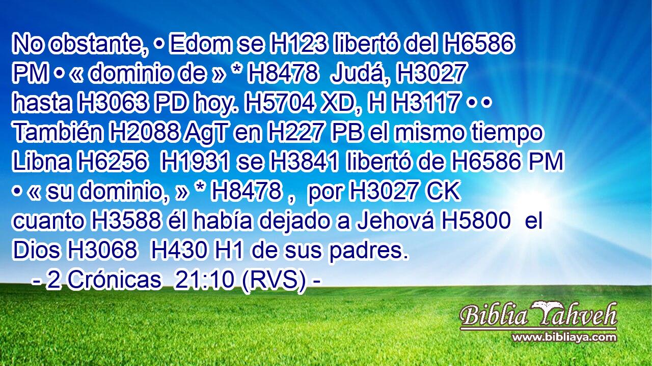 No obstante, • Edom se H123 libertó del H6586 PM • « dominio de » * H8478  Judá, H3027  hasta H3063 PD hoy. H5704 XD, H H3117 • • También H2088 AgT en H227 PB el mismo tiempo Libna H6256  H1931 se H3841 libertó de H6586 PM • « su dominio, » * H8478 ,  por H3027 CK cuanto H3588 él había dejado a Jehová H5800  el Dios H3068  H430 H1 de sus padres. 