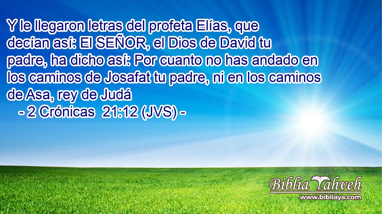 Y le llegaron letras del profeta Elías, que decían así: El SEÑOR, el Dios de David tu padre, ha dicho así: Por cuanto no has andado en los caminos de Josafat tu padre, ni en los caminos de Asa, rey de Judá