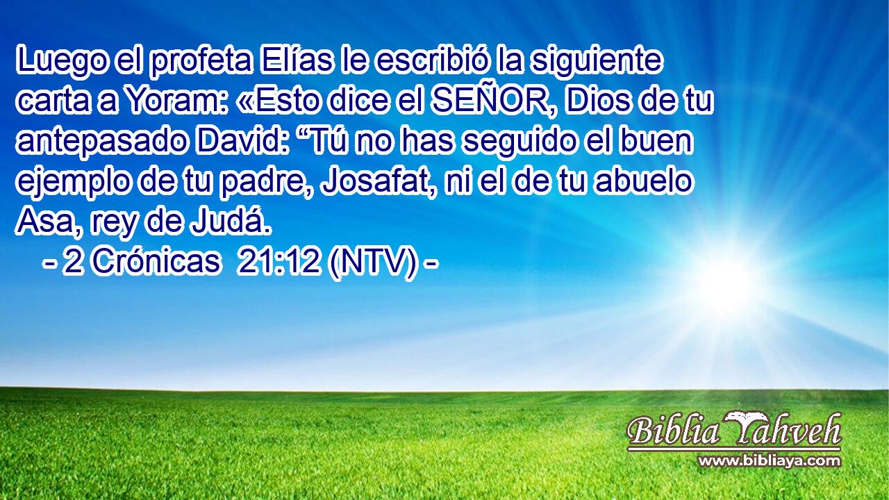 Luego el profeta Elías le escribió la siguiente carta a Yoram: «Esto dice el SEÑOR, Dios de tu antepasado David: “Tú no has seguido el buen ejemplo de tu padre, Josafat, ni el de tu abuelo Asa, rey de Judá.